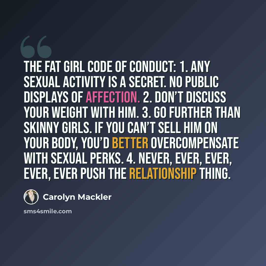 “The Fat Girl Code of Conduct: 1. Any sexual activity is a secret. No public displays of affection. 2. Don’t discuss your weight with him. 3. Go further than skinny girls. If you can’t sell him on your body, you’d better overcompensate with sexual perks. 4. Never, ever, ever, ever, ever push the…” quote by Carolyn Mackler