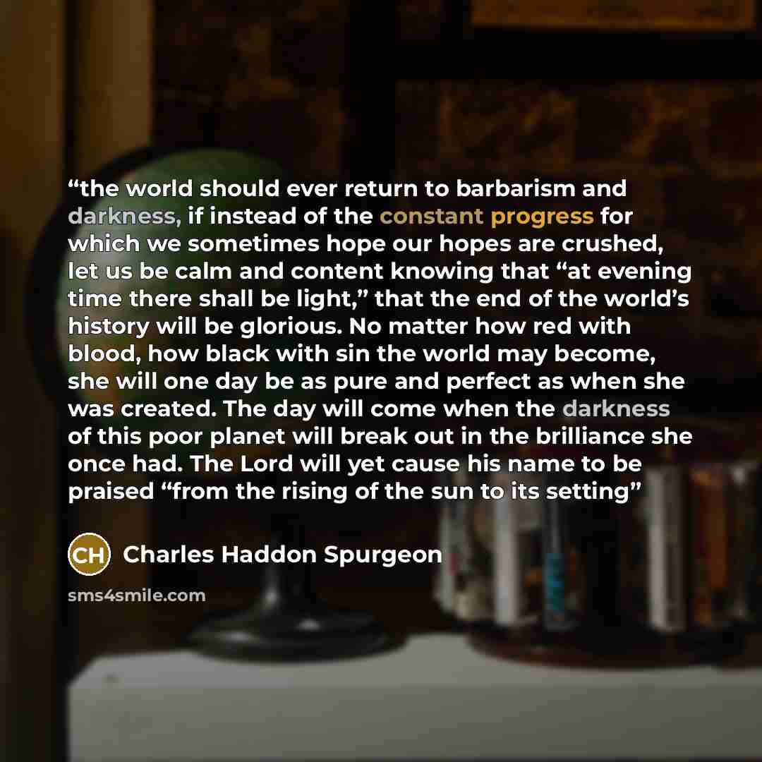 “the world should ever return to barbarism and darkness, if instead of the constant progress for which we sometimes hope our hopes are crushed, let us be calm and content knowing that “at evening time there shall be light,” that the end of the world’s history will be glorious. No matter how red…” quote by Charles Haddon Spurgeon