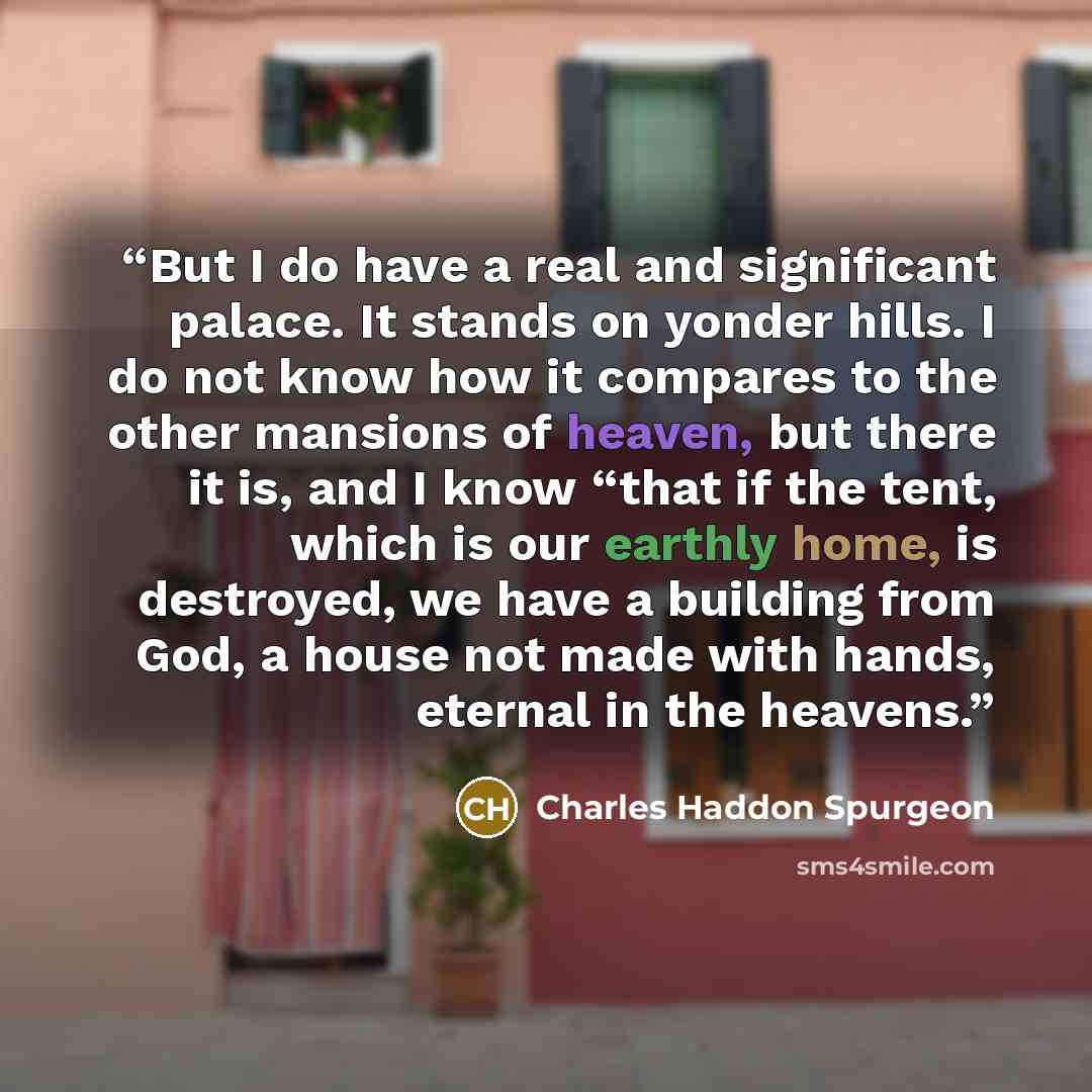 “But I do have a real and significant palace. It stands on yonder hills. I do not know how it compares to the other mansions of heaven, but there it is, and I know “that if the tent, which is our earthly home, is destroyed, we have a building from God, a house not made with hands, eternal in the…” quote by Charles Haddon Spurgeon