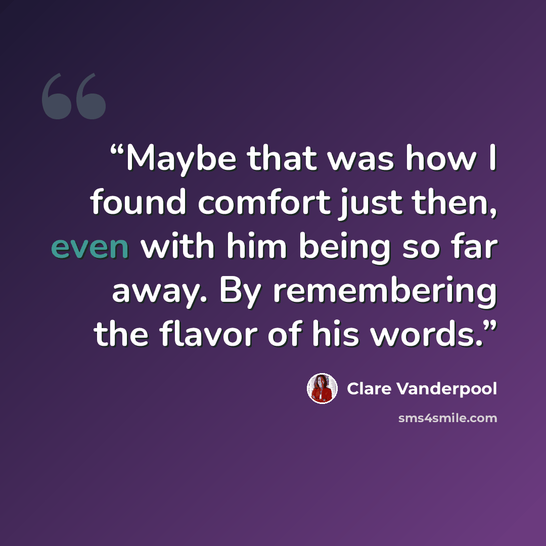“Maybe that was how I found comfort just then, even with him being so far away. By remembering the flavor of his words.” quote by Clare Vanderpool
