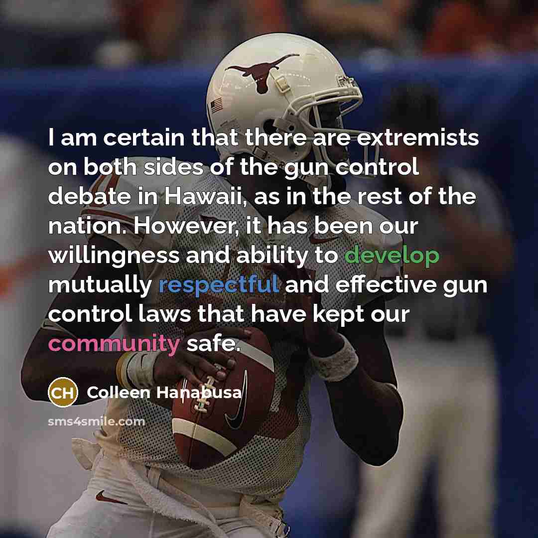 “I am certain that there are extremists on both sides of the gun control debate in Hawaii, as in the rest of the nation. However, it has been our willingness and ability to develop mutually respectful and effective gun control laws that have kept our community safe.” quote by Colleen Hanabusa