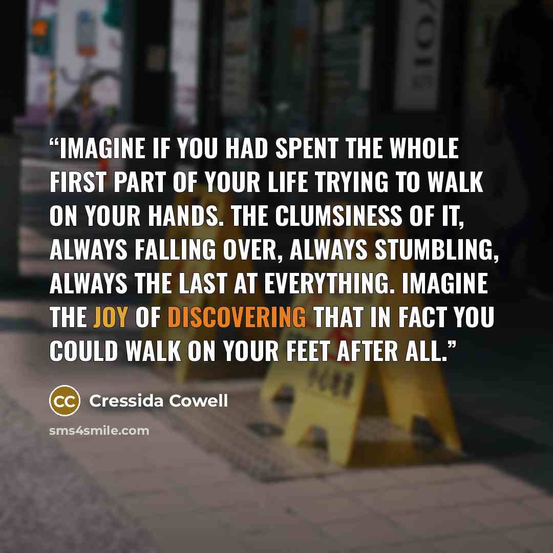 “Imagine if you had spent the whole first part of your life trying to walk on your hands. The clumsiness of it, always falling over, always stumbling, always the last at everything. Imagine the joy of discovering that in fact you could walk on your feet after all.” quote by Cressida Cowell