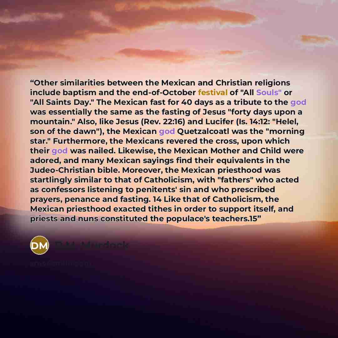 “Other similarities between the Mexican and Christian religions include baptism and the end-of-October festival of "All Souls" or "All Saints Day." The Mexican fast for 40 days as a tribute to the god was essentially the same as the fasting of Jesus "forty days upon a mountain." Also, like Jesus…” quote by D.M. Murdock