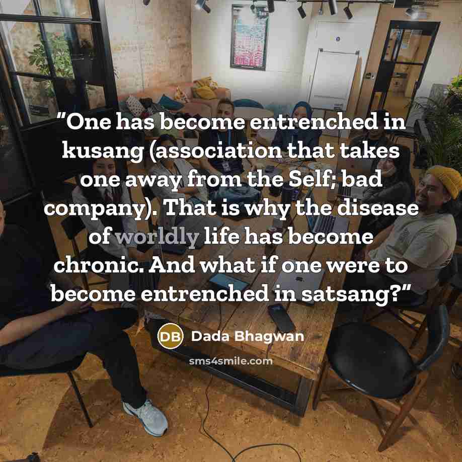 “One has become entrenched in kusang (association that takes one away from the Self; bad company). That is why the disease of worldly life has become chronic. And what if one were to become entrenched in satsang?” quote by Dada Bhagwan