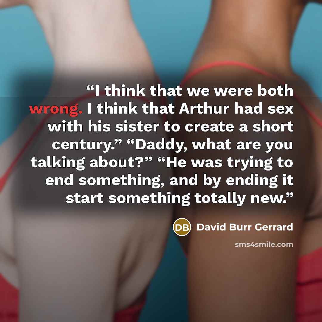 “I think that we were both wrong. I think that Arthur had sex with his sister to create a short century.” “Daddy, what are you talking about?” “He was trying to end something, and by ending it start something totally new.” quote by David Burr Gerrard