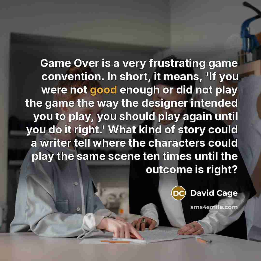 “Game Over is a very frustrating game convention. In short, it means, 'If you were not good enough or did not play the game the way the designer intended you to play, you should play again until you do it right.' What kind of story could a writer tell where the characters could play the same scene…” quote by David Cage