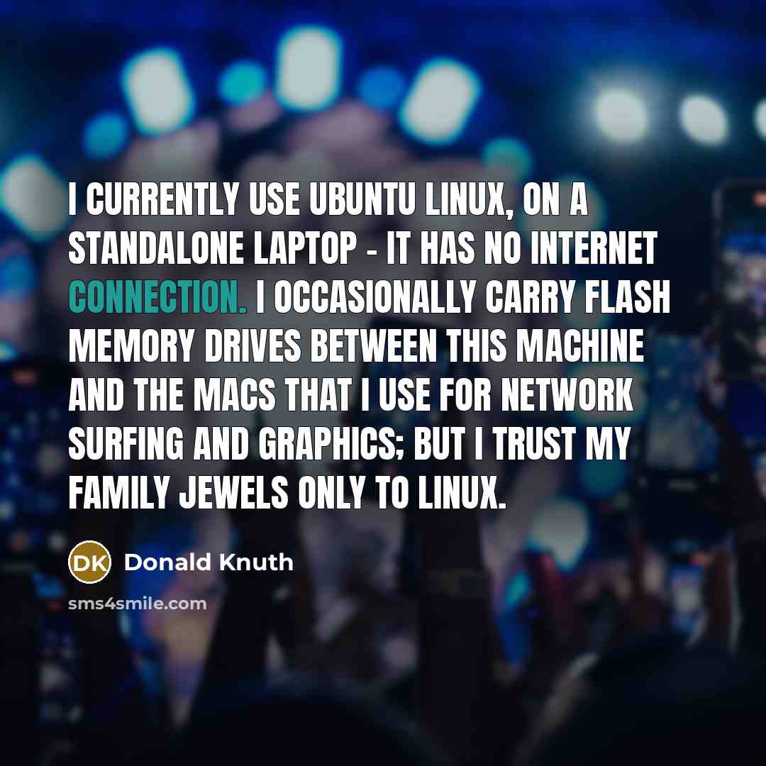 “I currently use Ubuntu Linux, on a standalone laptop - it has no Internet connection. I occasionally carry flash memory drives between this machine and the Macs that I use for network surfing and graphics; but I trust my family jewels only to Linux.” quote by Donald Knuth