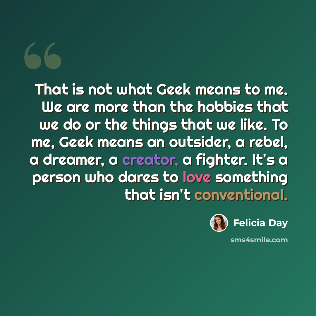 “That is not what Geek means to me. We are more than the hobbies that we do or the things that we like. To me, Geek means an outsider, a rebel, a dreamer, a creator, a fighter. It's a person who dares to love something that isn't conventional.” quote by Felicia Day