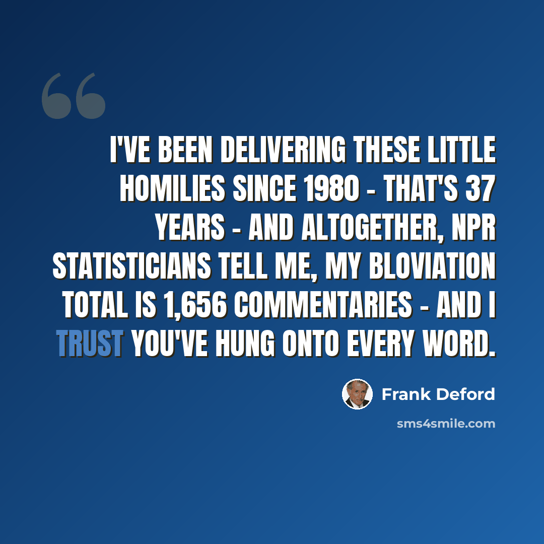 “I've been delivering these little homilies since 1980 - that's 37 years - and altogether, NPR statisticians tell me, my bloviation total is 1,656 commentaries - and I trust you've hung onto every word.” quote by Frank Deford