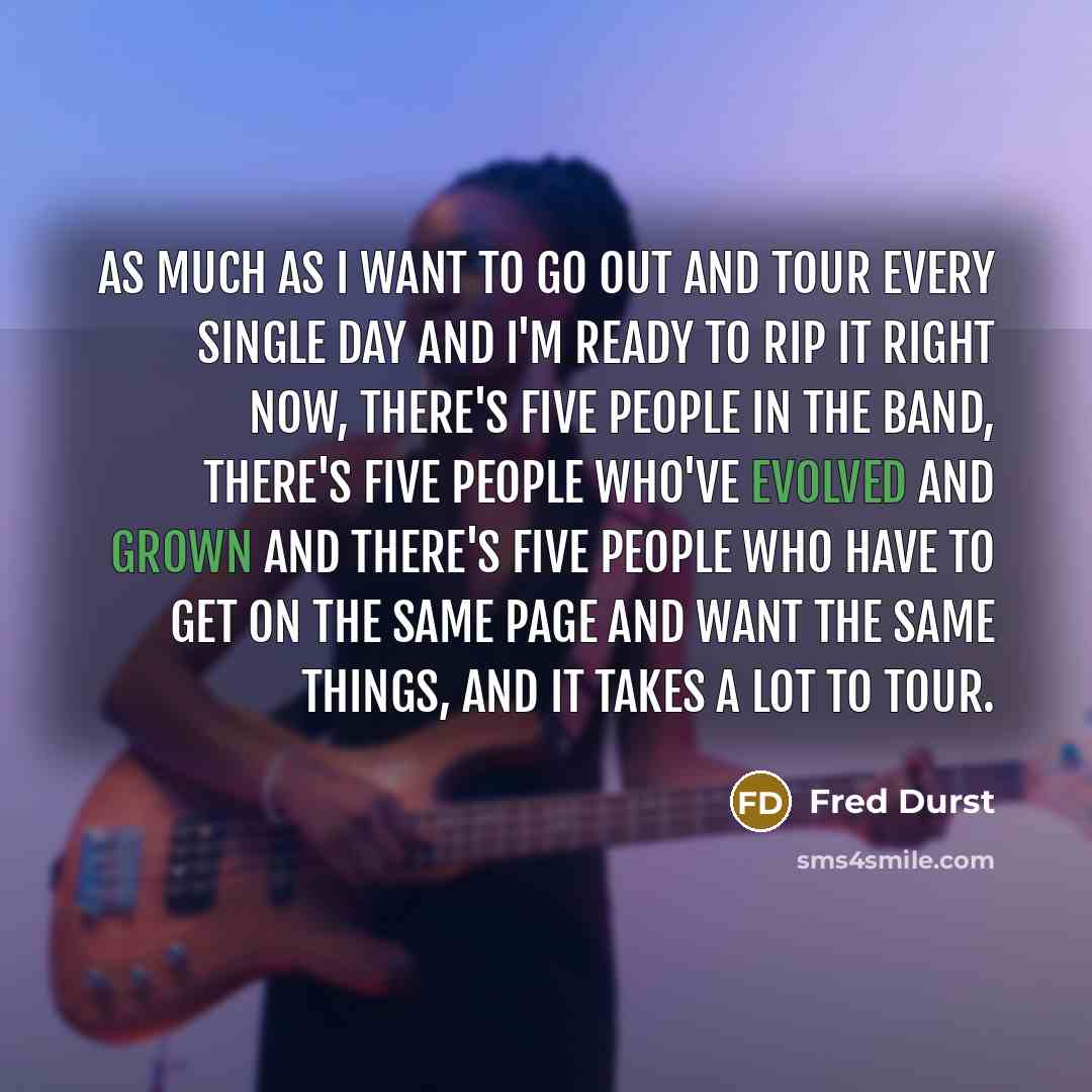 “As much as I want to go out and tour every single day and I'm ready to rip it right now, there's five people in the band, there's five people who've evolved and grown and there's five people who have to get on the same page and want the same things, and it takes a lot to tour.” quote by Fred Durst