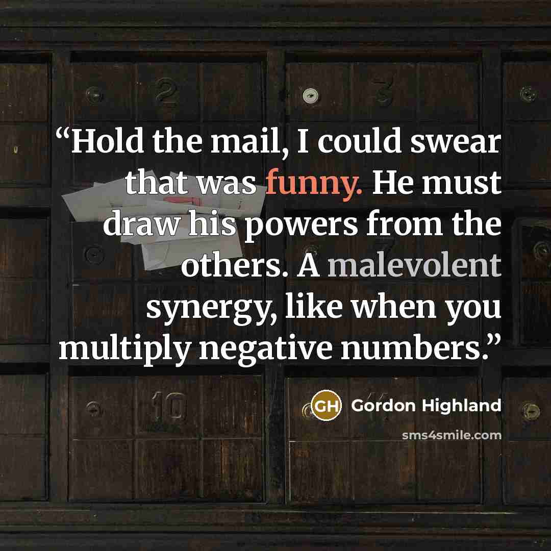 “Hold the mail, I could swear that was funny. He must draw his powers from the others. A malevolent synergy, like when you multiply negative numbers.” quote by Gordon Highland