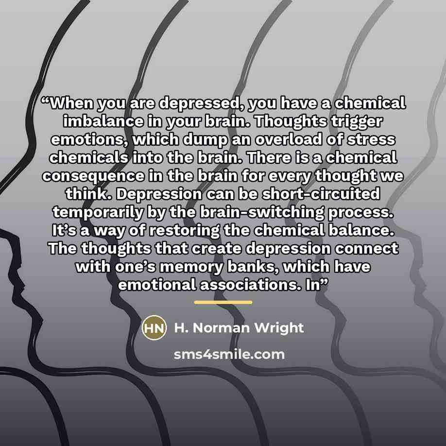 “When you are depressed, you have a chemical imbalance in your brain. Thoughts trigger emotions, which dump an overload of stress chemicals into the brain. There is a chemical consequence in the brain for every thought we think. Depression can be short-circuited temporarily by the brain-switching…” quote by H. Norman Wright