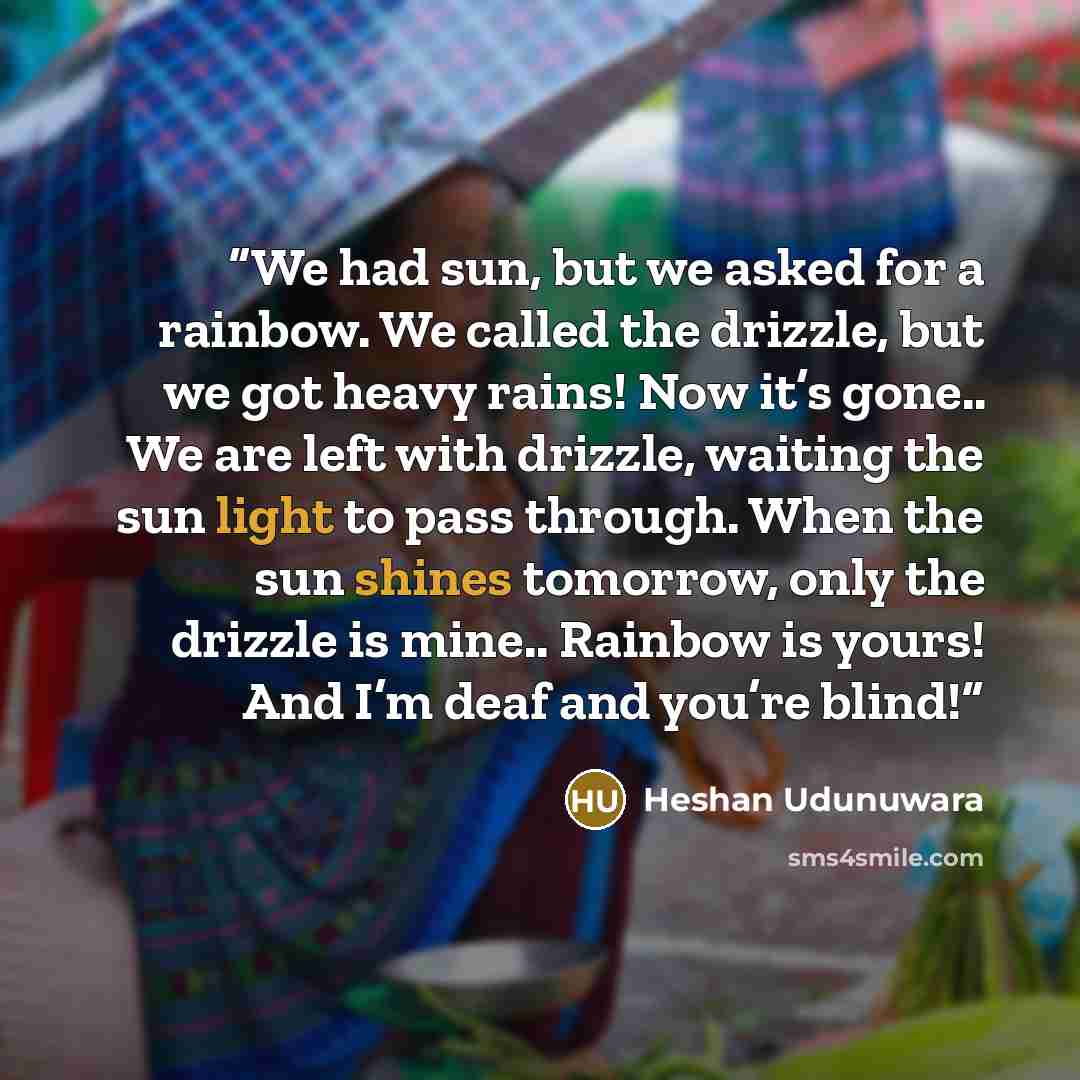 “We had sun, but we asked for a rainbow. We called the drizzle, but we got heavy rains! Now it’s gone.. We are left with drizzle, waiting the sun light to pass through. When the sun shines tomorrow, only the drizzle is mine.. Rainbow is yours! And I’m deaf and you’re blind!” quote by Heshan Udunuwara