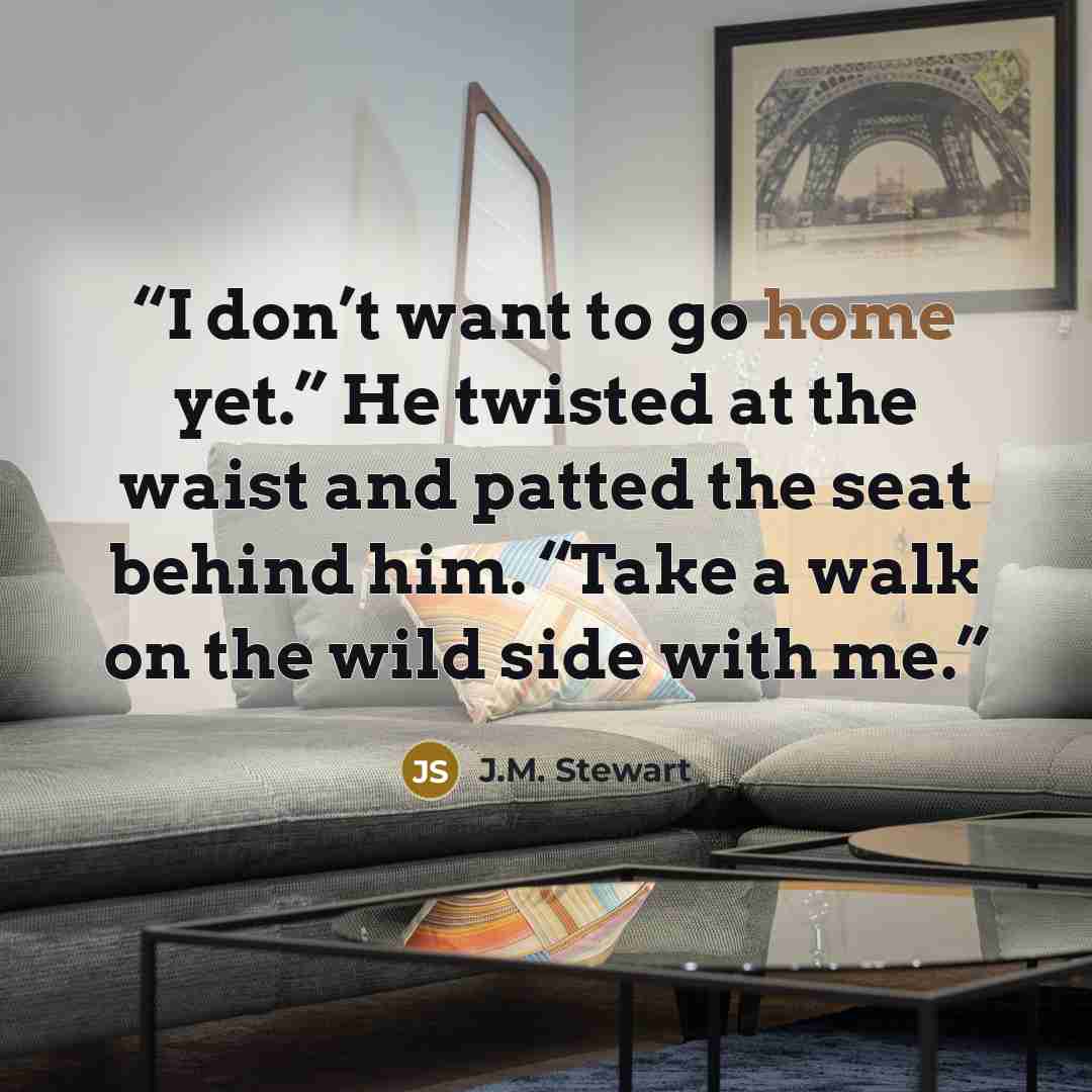 “I don’t want to go home yet.” He twisted at the waist and patted the seat behind him. “Take a walk on the wild side with me.” quote by J.M. Stewart