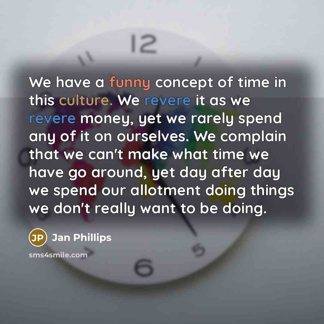 “We have a funny concept of time in this culture. We revere it as we revere money, yet we rarely spend any of it on ourselves. We complain that we can't make what time we have go around, yet day after day we spend our allotment doing things we don't really want to be doing.” quote by Jan Phillips