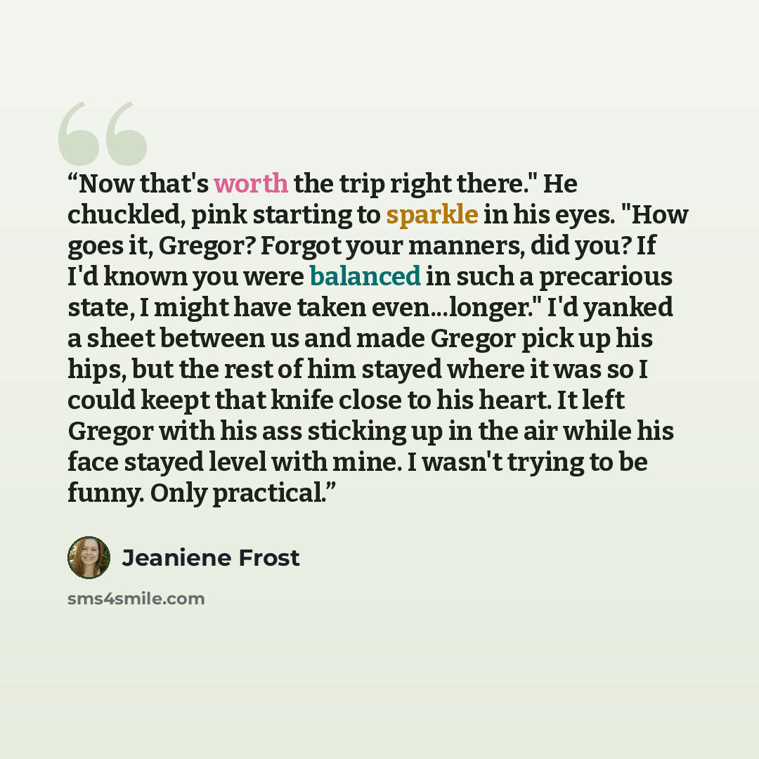 “Now that's worth the trip right there." He chuckled, pink starting to sparkle in his eyes. "How goes it, Gregor? Forgot your manners, did you? If I'd known you were balanced in such a precarious state, I might have taken even...longer." I'd yanked a sheet between us and made Gregor pick up his…” quote by Jeaniene Frost