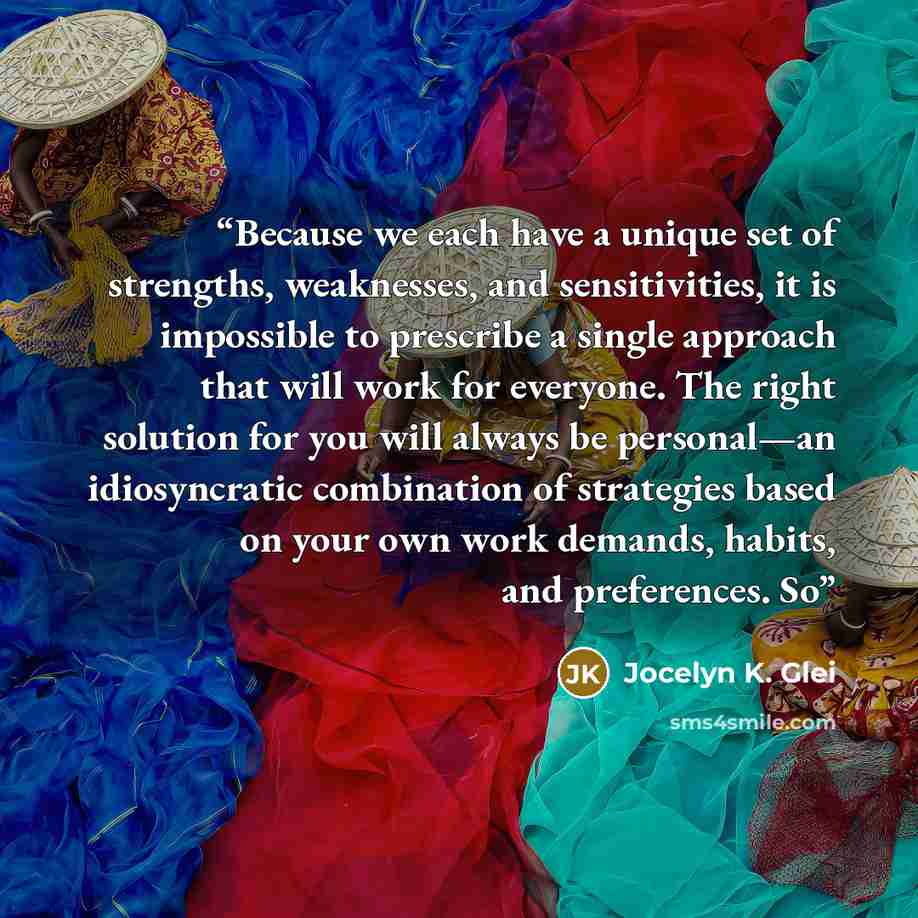 “Because we each have a unique set of strengths, weaknesses, and sensitivities, it is impossible to prescribe a single approach that will work for everyone. The right solution for you will always be personal—an idiosyncratic combination of strategies based on your own work demands, habits, and…” quote by Jocelyn K. Glei