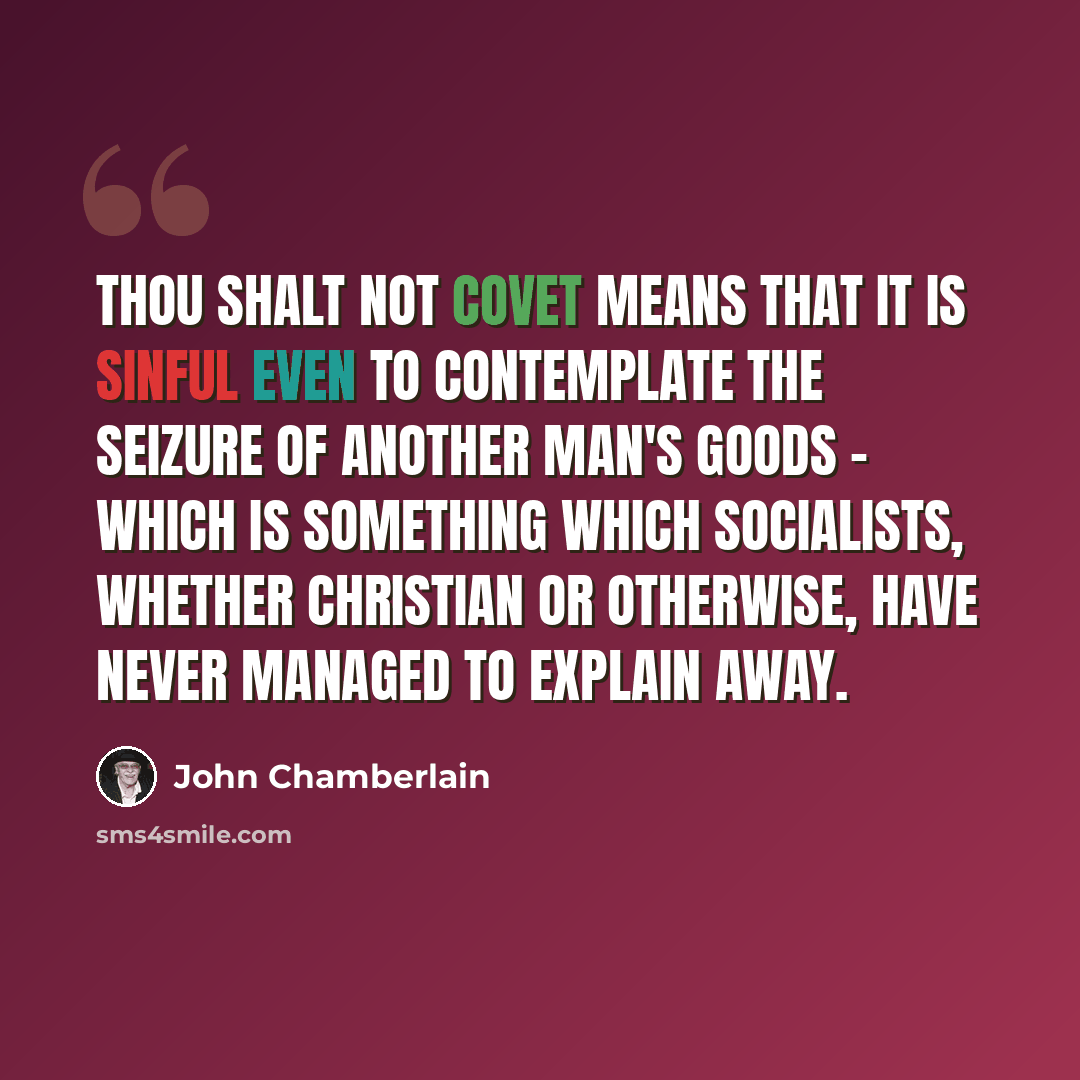 “Thou shalt not covet means that it is sinful even to contemplate the seizure of another man's goods - which is something which Socialists, whether Christian or otherwise, have never managed to explain away.” quote by John Chamberlain