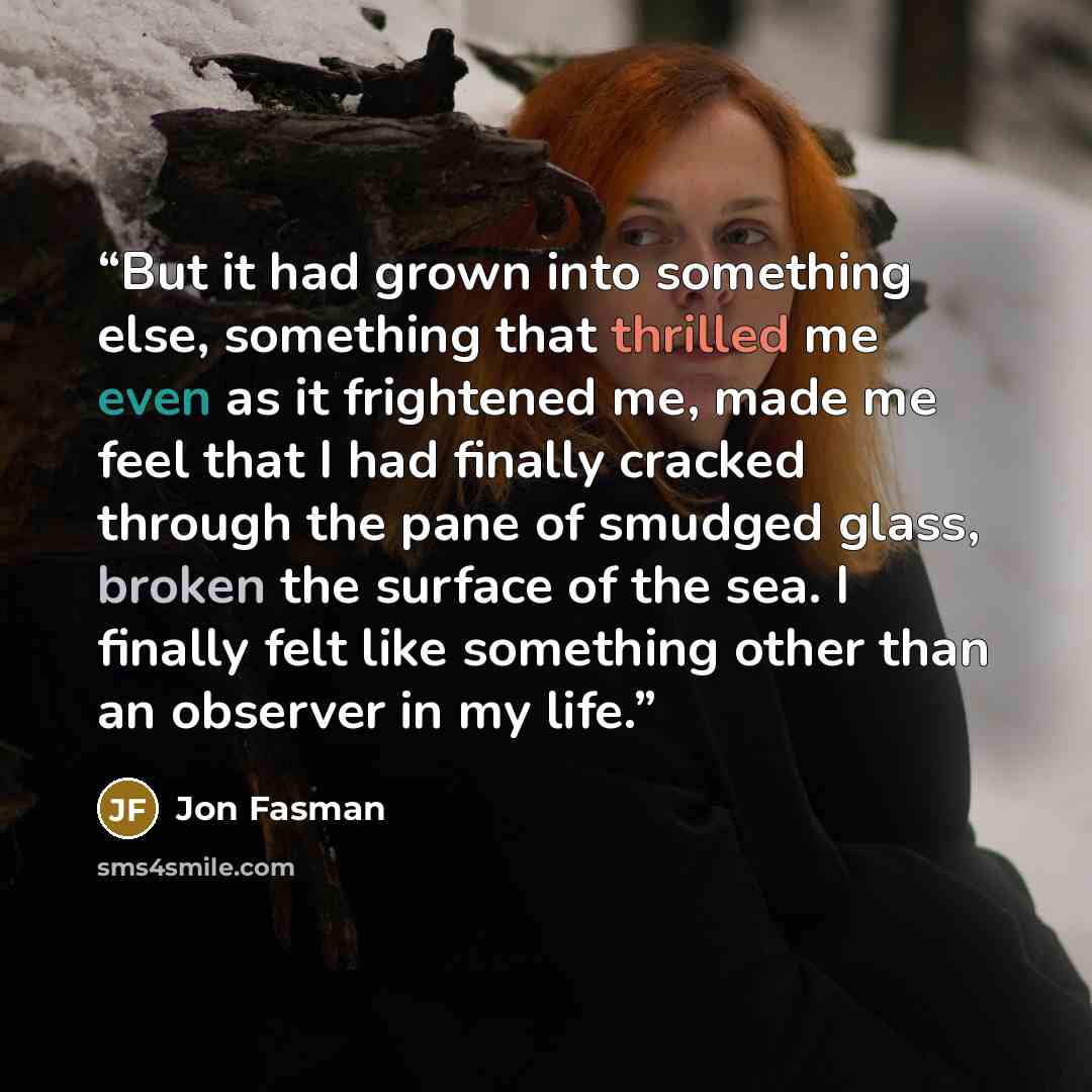 “But it had grown into something else, something that thrilled me even as it frightened me, made me feel that I had finally cracked through the pane of smudged glass, broken the surface of the sea. I finally felt like something other than an observer in my life.” quote by Jon Fasman