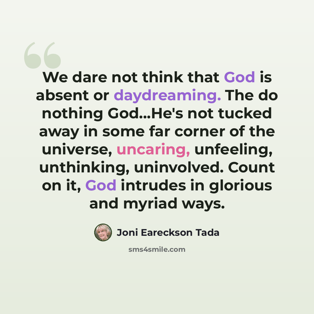 “We dare not think that God is absent or daydreaming. The do nothing God...He's not tucked away in some far corner of the universe, uncaring, unfeeling, unthinking, uninvolved. Count on it, God intrudes in glorious and myriad ways.” quote by Joni Eareckson Tada