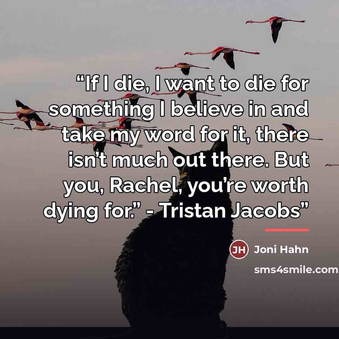 “If I die, I want to die for something I believe in and take my word for it, there isn’t much out there. But you, Rachel, you’re worth dying for.” - Tristan Jacobs” quote by Joni Hahn