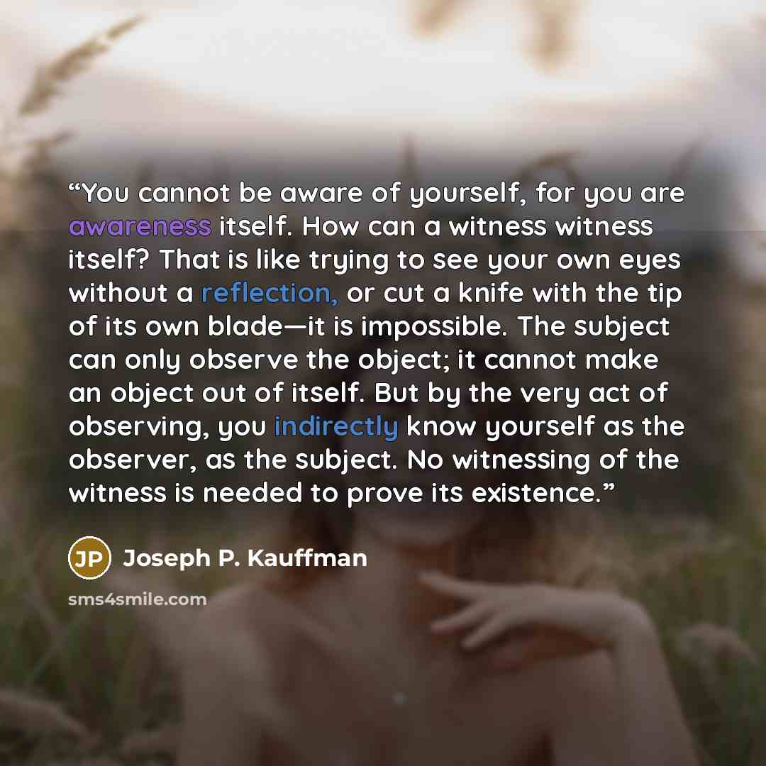 “You cannot be aware of yourself, for you are awareness itself. How can a witness witness itself? That is like trying to see your own eyes without a reflection, or cut a knife with the tip of its own blade—it is impossible. The subject can only observe the object; it cannot make an object out of…” quote by Joseph P. Kauffman