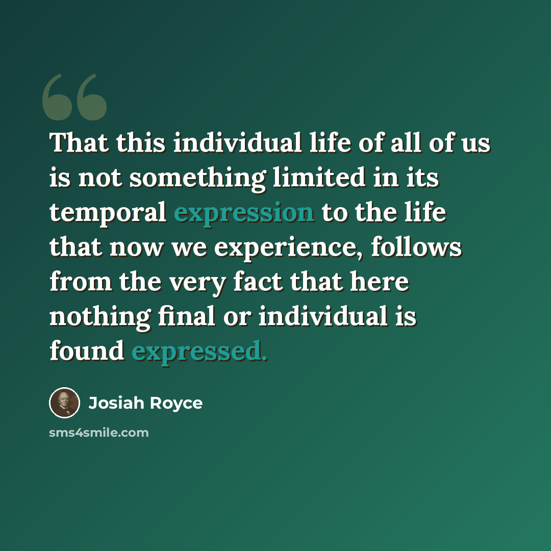 “That this individual life of all of us is not something limited in its temporal expression to the life that now we experience, follows from the very fact that here nothing final or individual is found expressed.” quote by Josiah Royce