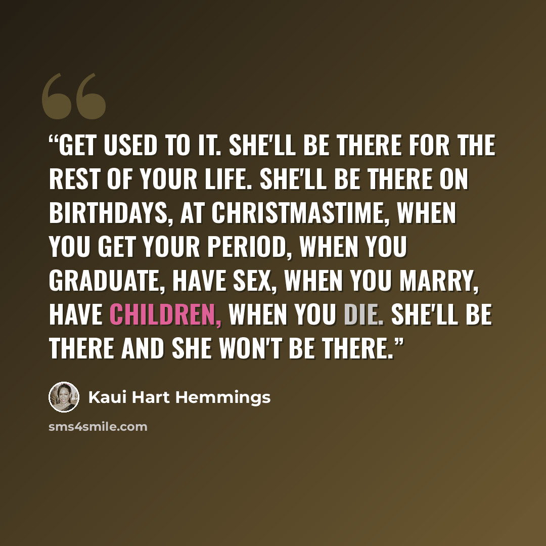 “Get used to it. She'll be there for the rest of your life. She'll be there on birthdays, at Christmastime, when you get your period, when you graduate, have sex, when you marry, have children, when you die. She'll be there and she won't be there.” quote by Kaui Hart Hemmings