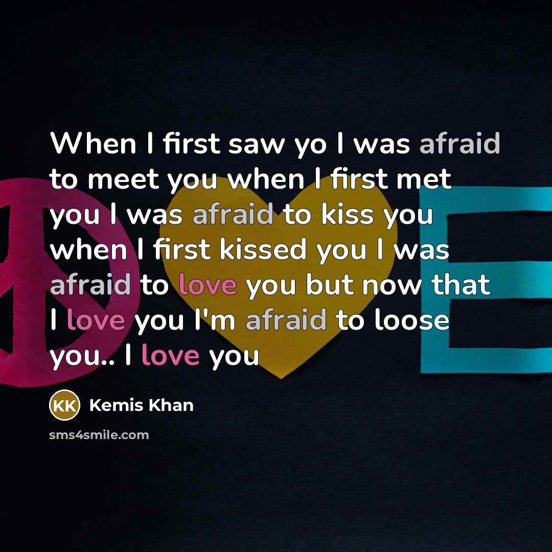 “When I first saw yo I was afraid to meet you when I first met you I was afraid to kiss you when I first kissed you I was afraid to love you but now that I love you I'm afraid to loose you.. I love you” quote by Kemis Khan