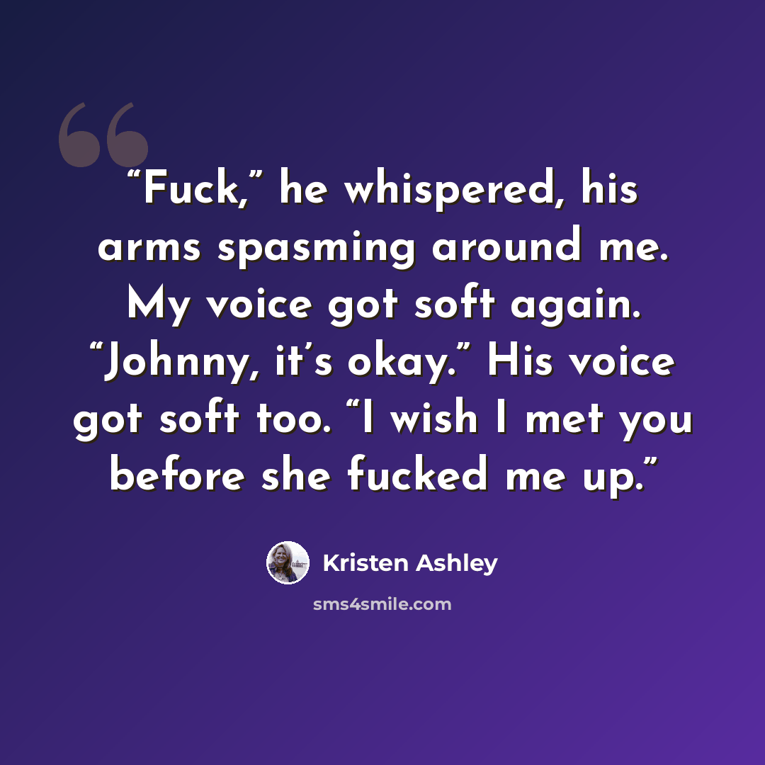 “Fuck,” he whispered, his arms spasming around me. My voice got soft again. “Johnny, it’s okay.” His voice got soft too. “I wish I met you before she fucked me up.” quote by Kristen Ashley