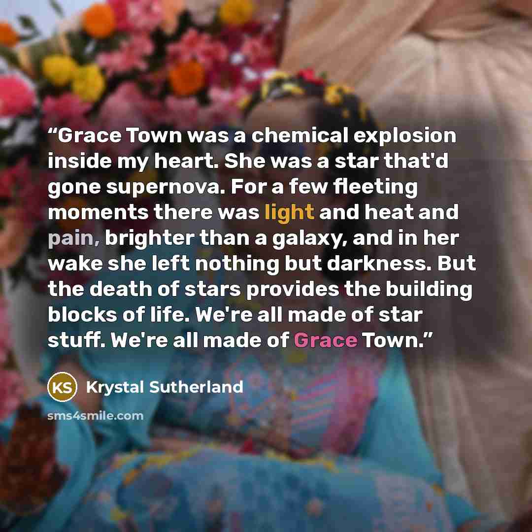 “Grace Town was a chemical explosion inside my heart. She was a star that'd gone supernova. For a few fleeting moments there was light and heat and pain, brighter than a galaxy, and in her wake she left nothing but darkness. But the death of stars provides the building blocks of life. We're all…” quote by Krystal Sutherland