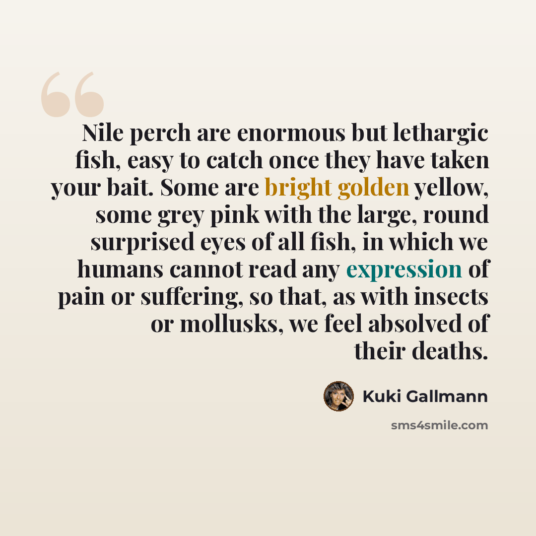 “Nile perch are enormous but lethargic fish, easy to catch once they have taken your bait. Some are bright golden yellow, some grey pink with the large, round surprised eyes of all fish, in which we humans cannot read any expression of pain or suffering, so that, as with insects or mollusks, we…” quote by Kuki Gallmann