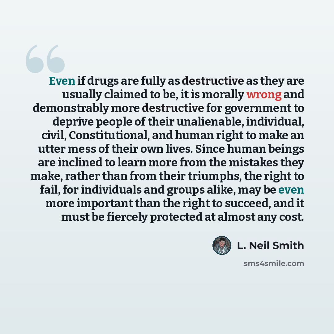 “Even if drugs are fully as destructive as they are usually claimed to be, it is morally wrong and demonstrably more destructive for government to deprive people of their unalienable, individual, civil, Constitutional, and human right to make an utter mess of their own lives. Since human beings are…” quote by L. Neil Smith