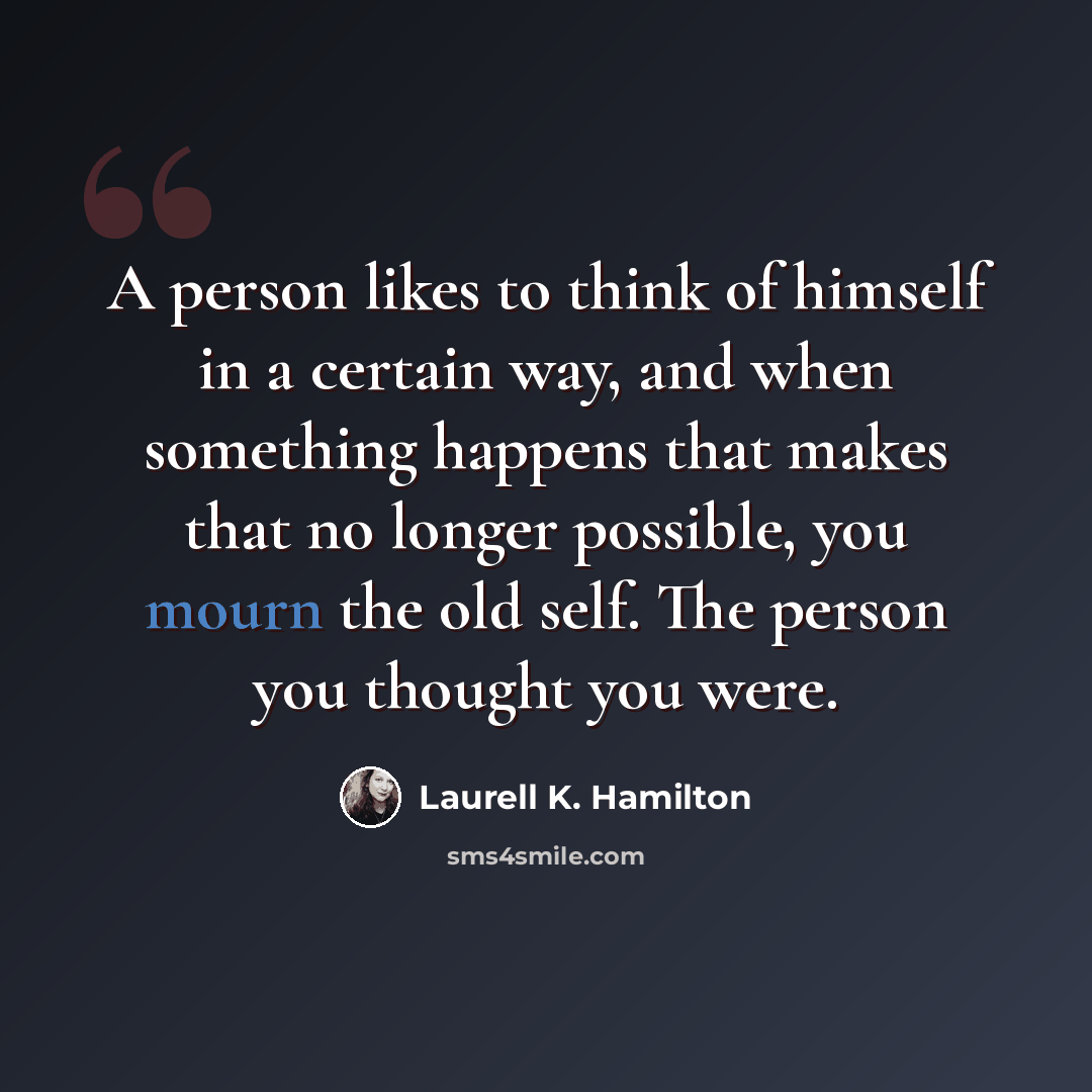 “A person likes to think of himself in a certain way, and when something happens that makes that no longer possible, you mourn the old self. The person you thought you were.” quote by Laurell K. Hamilton