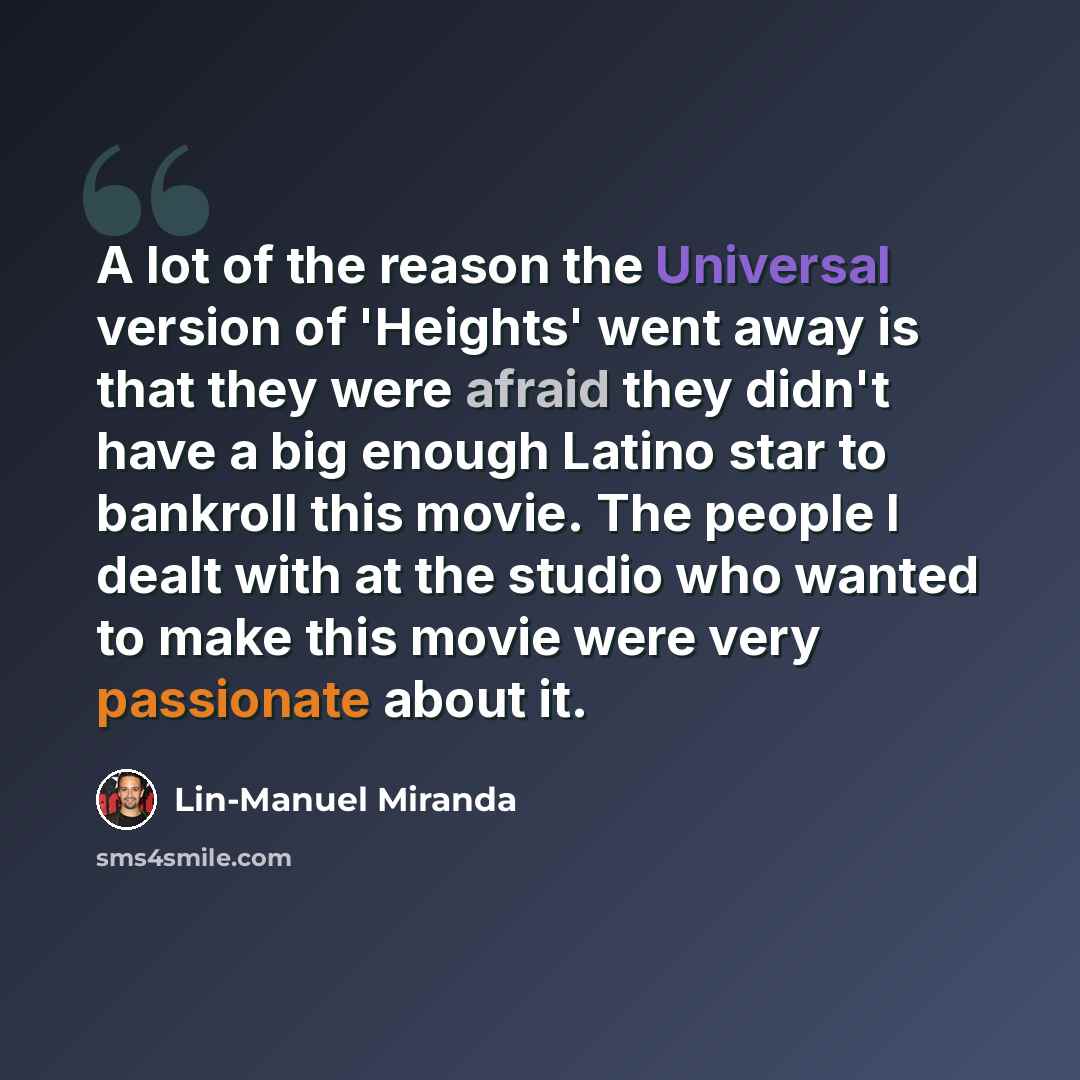 “A lot of the reason the Universal version of 'Heights' went away is that they were afraid they didn't have a big enough Latino star to bankroll this movie. The people I dealt with at the studio who wanted to make this movie were very passionate about it.” quote by Lin-Manuel Miranda