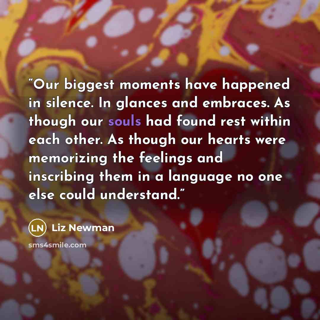 “Our biggest moments have happened in silence. In glances and embraces. As though our souls had found rest within each other. As though our hearts were memorizing the feelings and inscribing them in a language no one else could understand.” quote by Liz Newman