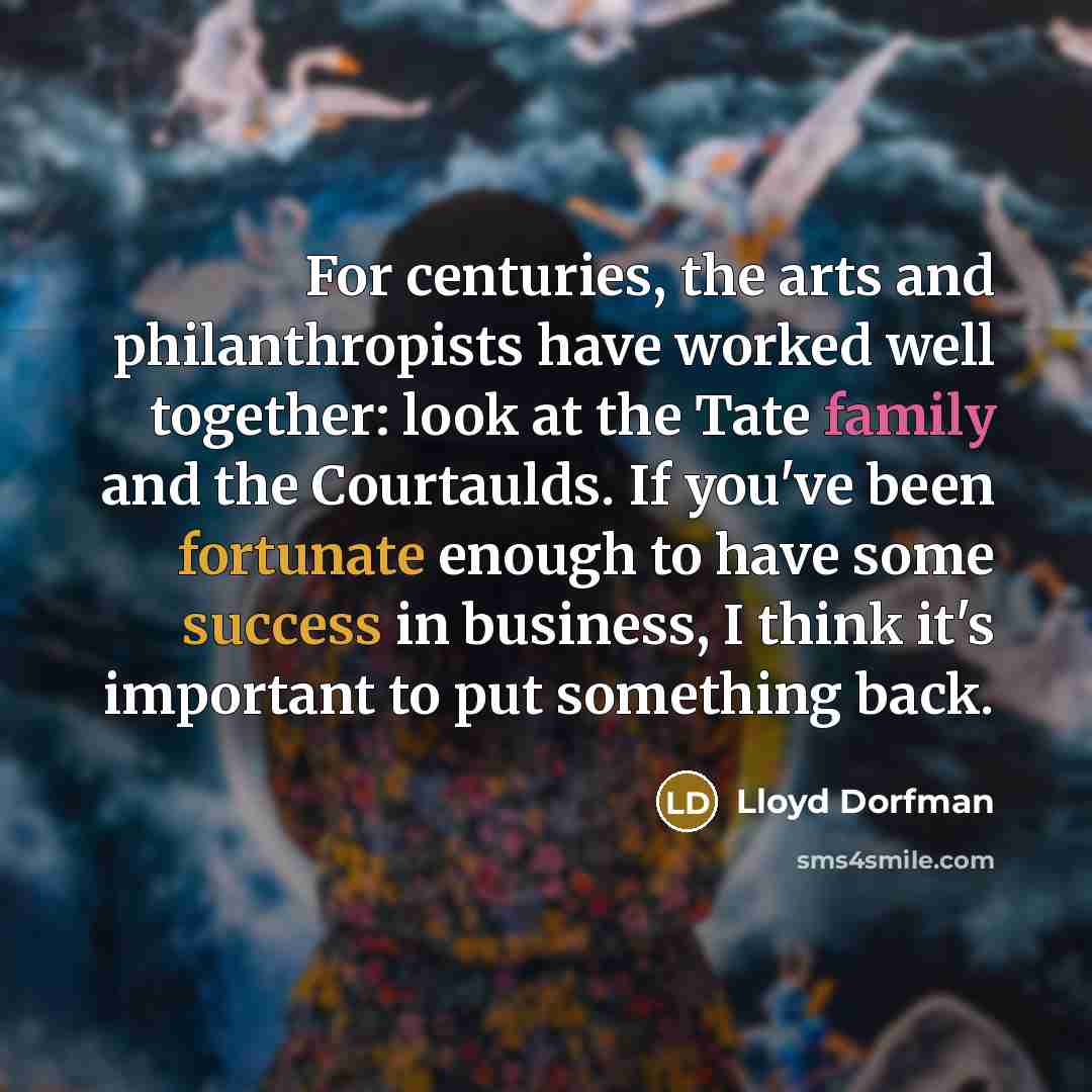 “For centuries, the arts and philanthropists have worked well together: look at the Tate family and the Courtaulds. If you've been fortunate enough to have some success in business, I think it's important to put something back.” quote by Lloyd Dorfman