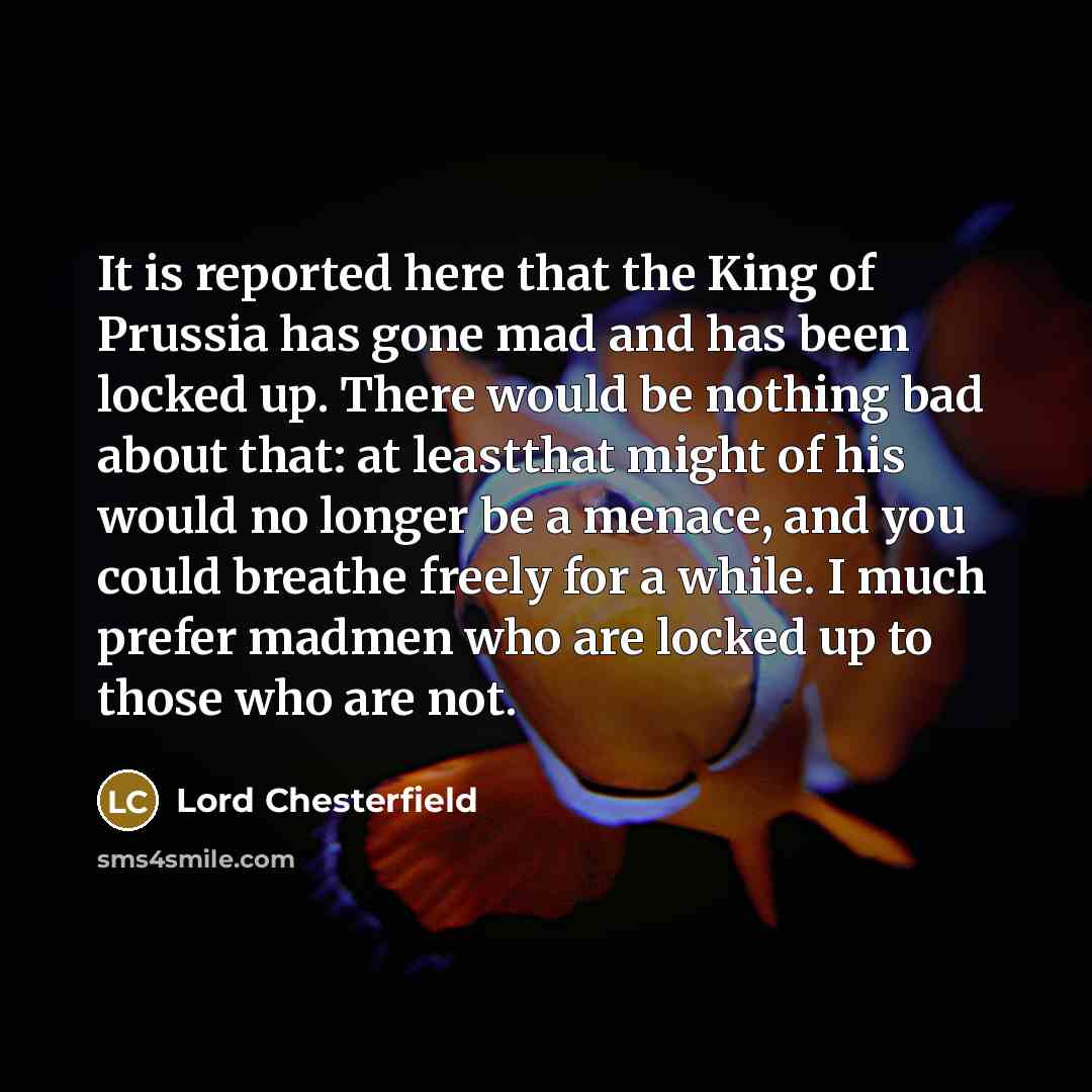 “It is reported here that the King of Prussia has gone mad and has been locked up. There would be nothing bad about that: at leastthat might of his would no longer be a menace, and you could breathe freely for a while. I much prefer madmen who are locked up to those who are not.” quote by Lord Chesterfield