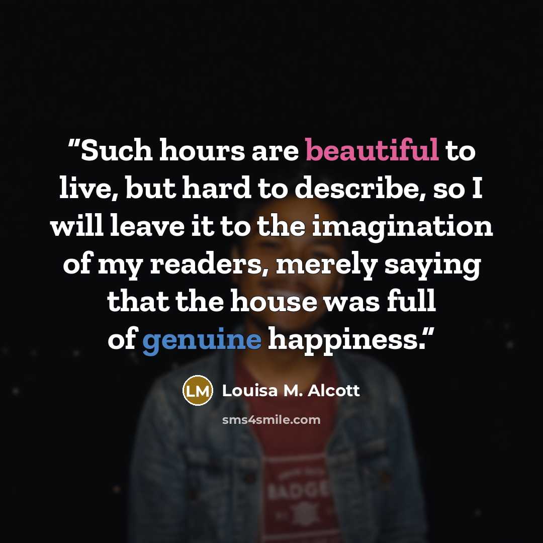 “Such hours are beautiful to live, but hard to describe, so I will leave it to the imagination of my readers, merely saying that the house was full of genuine happiness.” quote by Louisa M. Alcott