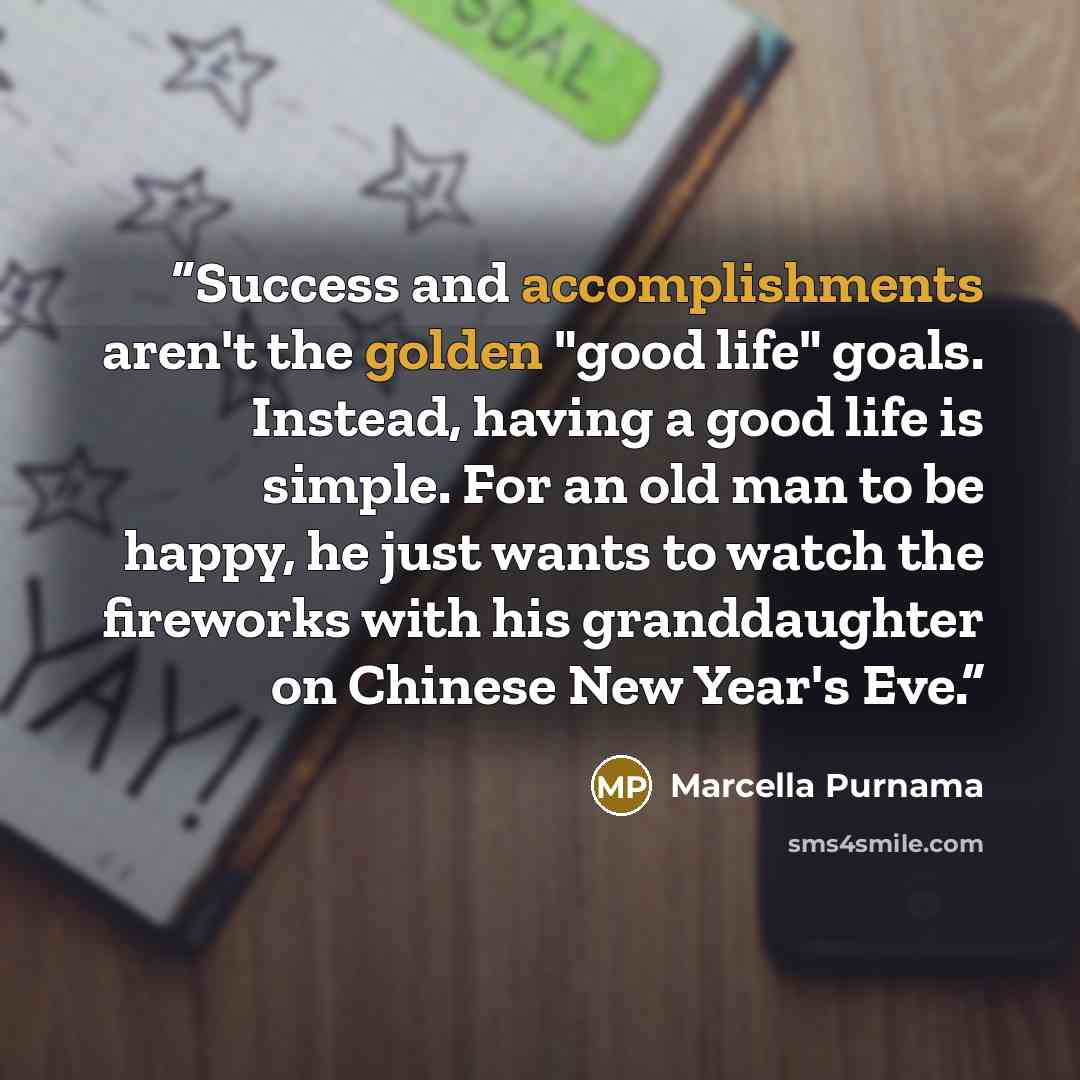 “Success and accomplishments aren't the golden "good life" goals. Instead, having a good life is simple. For an old man to be happy, he just wants to watch the fireworks with his granddaughter on Chinese New Year's Eve.” quote by Marcella Purnama