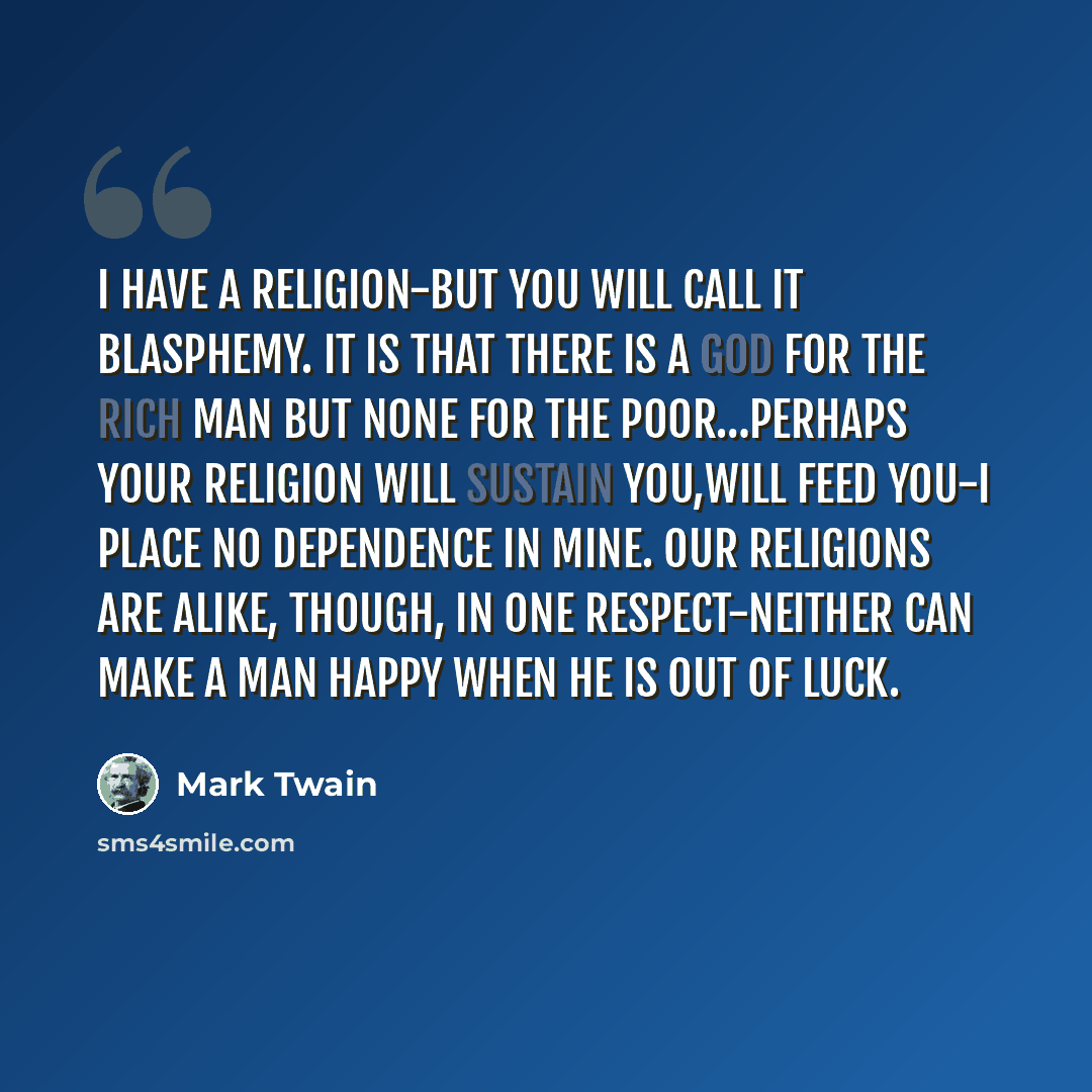 “I have a religion-but you will call it blasphemy. It is that there is a God for the rich man but none for the poor…Perhaps your religion will sustain you,will feed you-I place no dependence in mine. Our religions are alike, though, in one respect-neither can make a man happy when he is out of luck.” quote by Mark Twain