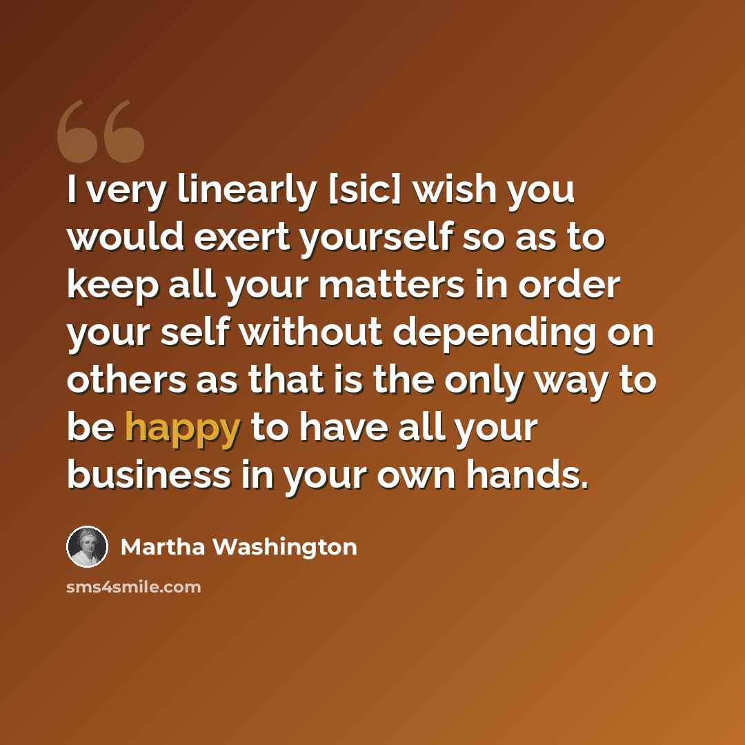 “I very linearly [sic] wish you would exert yourself so as to keep all your matters in order your self without depending on others as that is the only way to be happy to have all your business in your own hands.” quote by Martha Washington