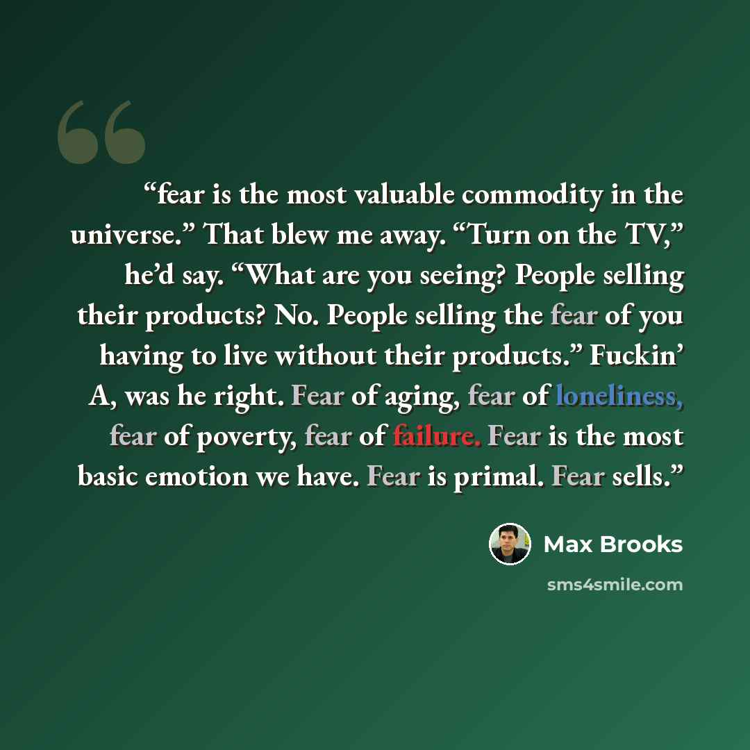 “fear is the most valuable commodity in the universe.” That blew me away. “Turn on the TV,” he’d say. “What are you seeing? People selling their products? No. People selling the fear of you having to live without their products.” Fuckin’ A, was he right. Fear of aging, fear of loneliness, fear of…” quote by Max Brooks