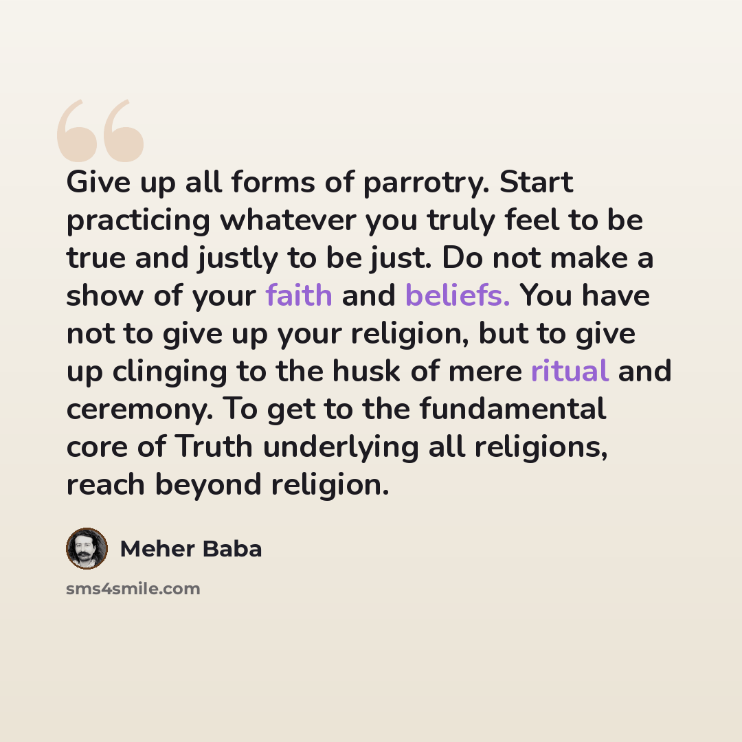 “Give up all forms of parrotry. Start practicing whatever you truly feel to be true and justly to be just. Do not make a show of your faith and beliefs. You have not to give up your religion, but to give up clinging to the husk of mere ritual and ceremony. To get to the fundamental core of Truth…” quote by Meher Baba