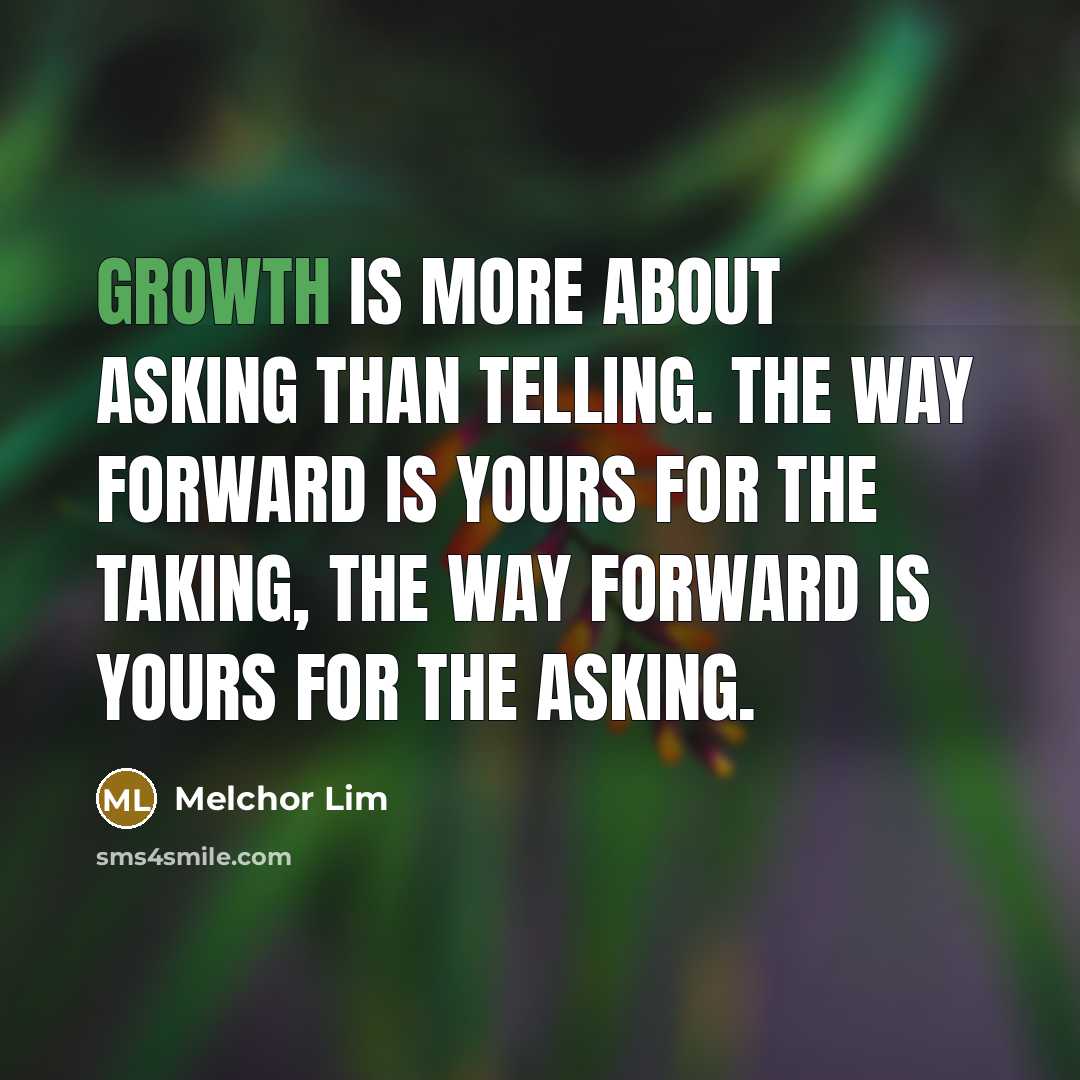 “Growth is more about asking than telling. The way forward is yours for the taking, the way forward is yours for the asking.” quote by Melchor Lim