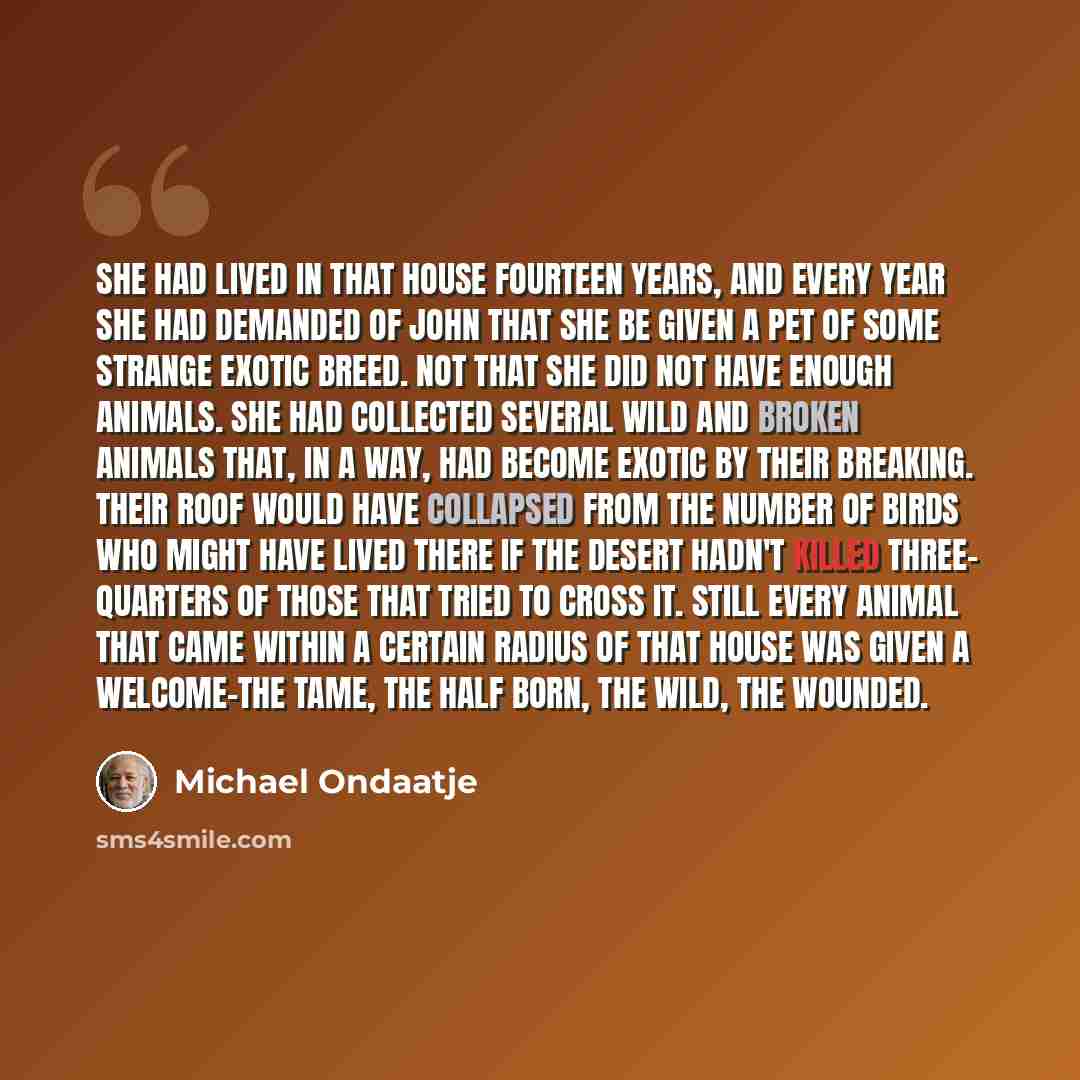 “She had lived in that house fourteen years, and every year she had demanded of John that she be given a pet of some strange exotic breed. Not that she did not have enough animals. She had collected several wild and broken animals that, in a way, had become exotic by their breaking. Their roof…” quote by Michael Ondaatje