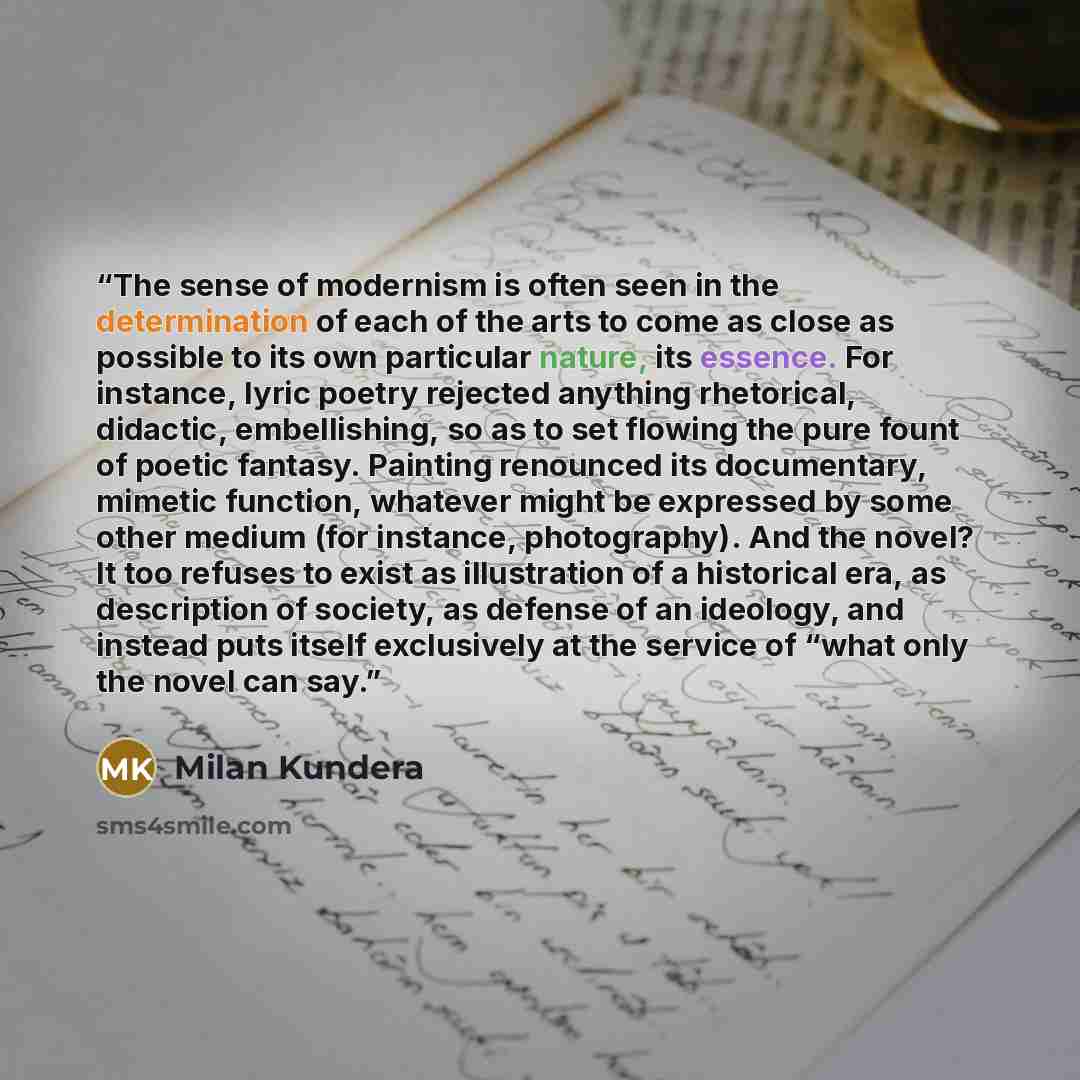 “The sense of modernism is often seen in the determination of each of the arts to come as close as possible to its own particular nature, its essence. For instance, lyric poetry rejected anything rhetorical, didactic, embellishing, so as to set flowing the pure fount of poetic fantasy. Painting…” quote by Milan Kundera