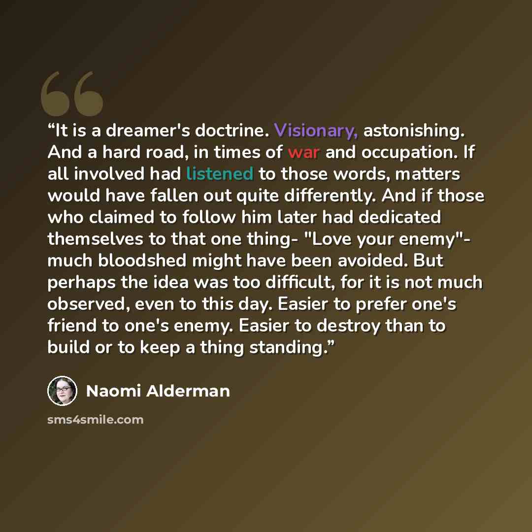 “It is a dreamer's doctrine. Visionary, astonishing. And a hard road, in times of war and occupation. If all involved had listened to those words, matters would have fallen out quite differently. And if those who claimed to follow him later had dedicated themselves to that one thing- "Love your…” quote by Naomi Alderman