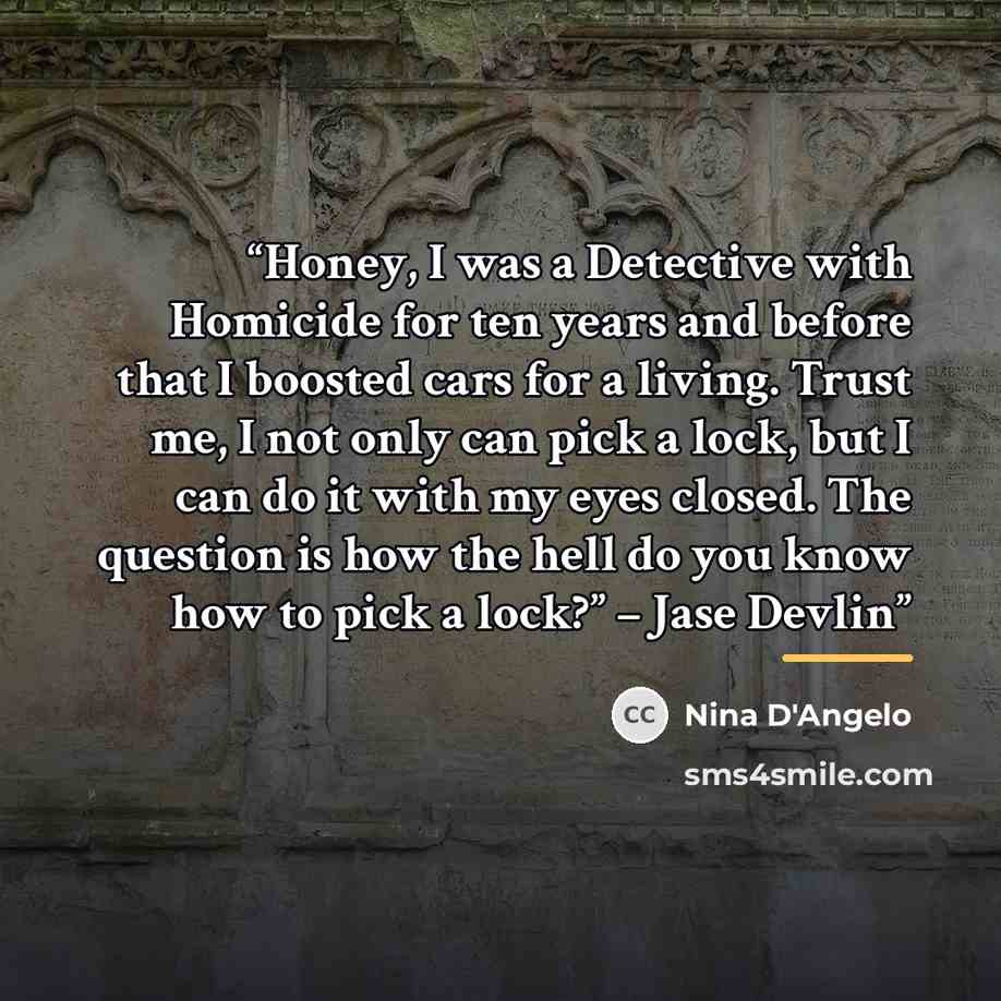 “Honey, I was a Detective with Homicide for ten years and before that I boosted cars for a living. Trust me, I not only can pick a lock, but I can do it with my eyes closed. The question is how the hell do you know how to pick a lock?” – Jase Devlin” quote by Nina D'Angelo