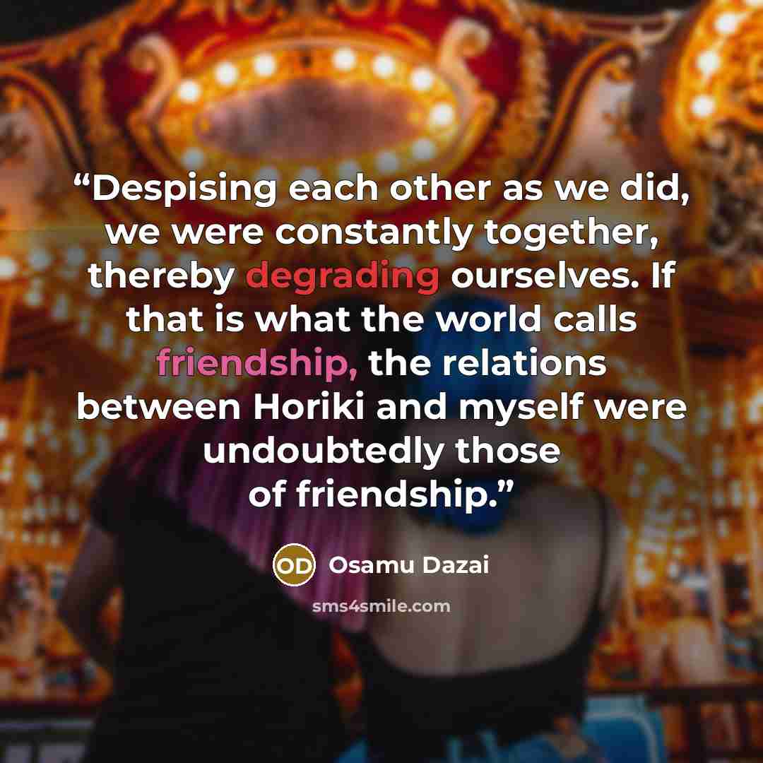 “Despising each other as we did, we were constantly together, thereby degrading ourselves. If that is what the world calls friendship, the relations between Horiki and myself were undoubtedly those of friendship.” quote by Osamu Dazai